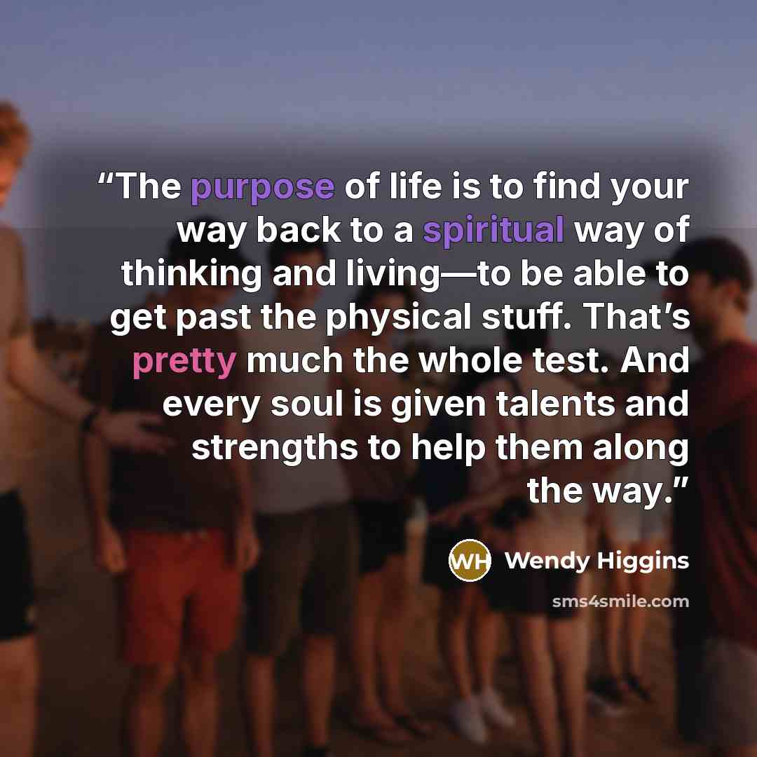 “The purpose of life is to find your way back to a spiritual way of thinking and living—to be able to get past the physical stuff. That’s pretty much the whole test. And every soul is given talents and strengths to help them along the way.” quote by Wendy Higgins