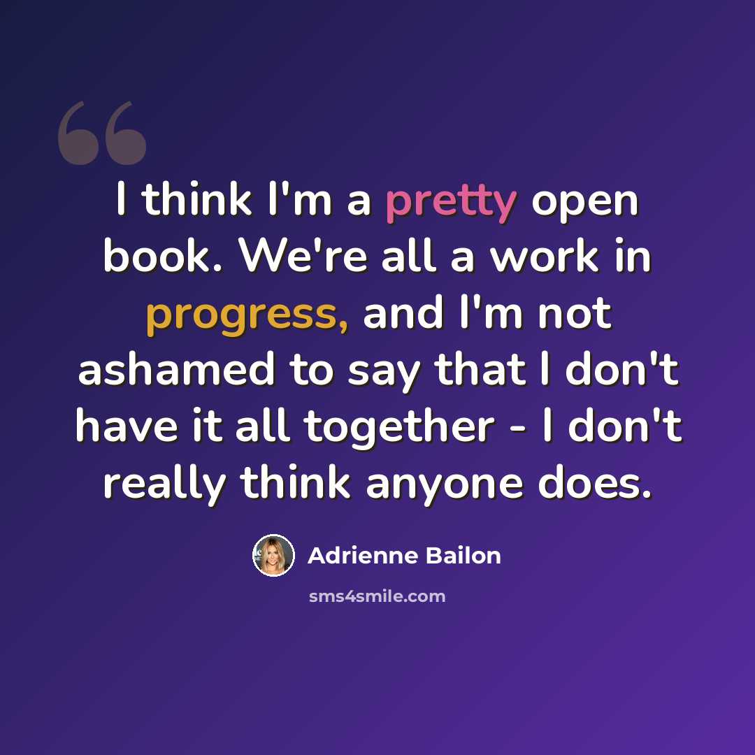 “I think I'm a pretty open book. We're all a work in progress, and I'm not ashamed to say that I don't have it all together - I don't really think anyone does.” quote by Adrienne Bailon