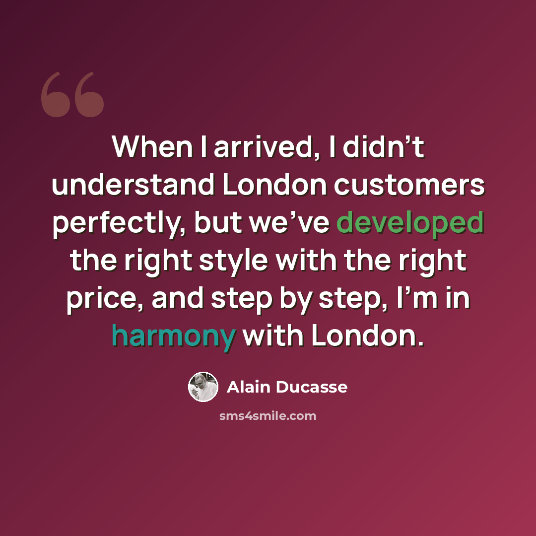 “When I arrived, I didn't understand London customers perfectly, but we've developed the right style with the right price, and step by step, I'm in harmony with London.” quote by Alain Ducasse
