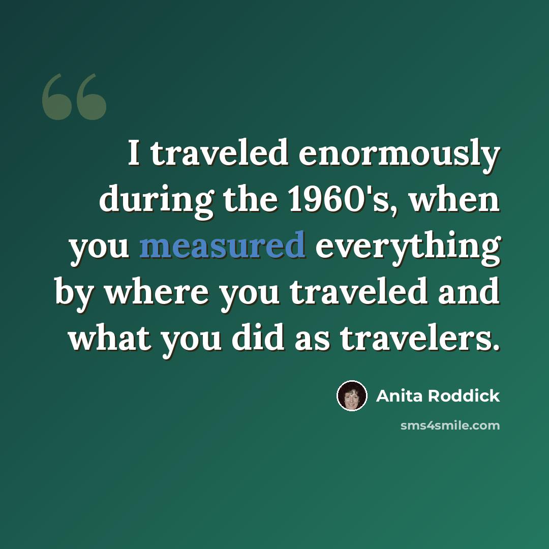 “I traveled enormously during the 1960's, when you measured everything by where you traveled and what you did as travelers.” quote by Anita Roddick