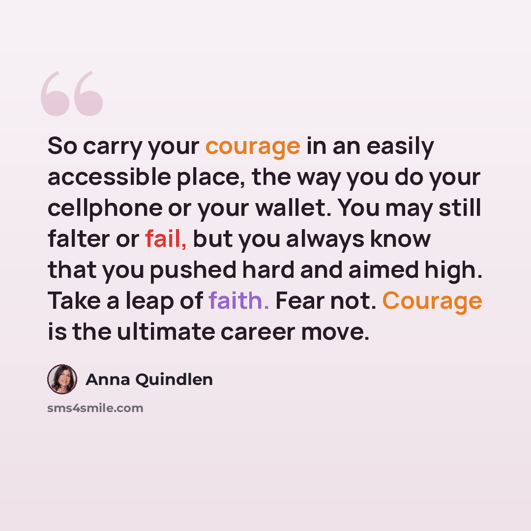 “So carry your courage in an easily accessible place, the way you do your cellphone or your wallet. You may still falter or fail, but you always know that you pushed hard and aimed high. Take a leap of faith. Fear not. Courage is the ultimate career move.” quote by Anna Quindlen