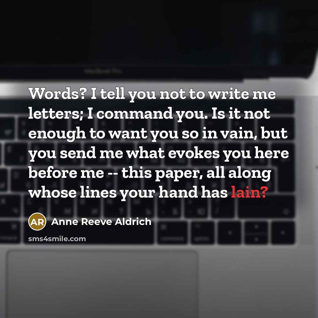 “Words? I tell you not to write me letters; I command you. Is it not enough to want you so in vain, but you send me what evokes you here before me -- this paper, all along whose lines your hand has lain?” quote by Anne Reeve Aldrich