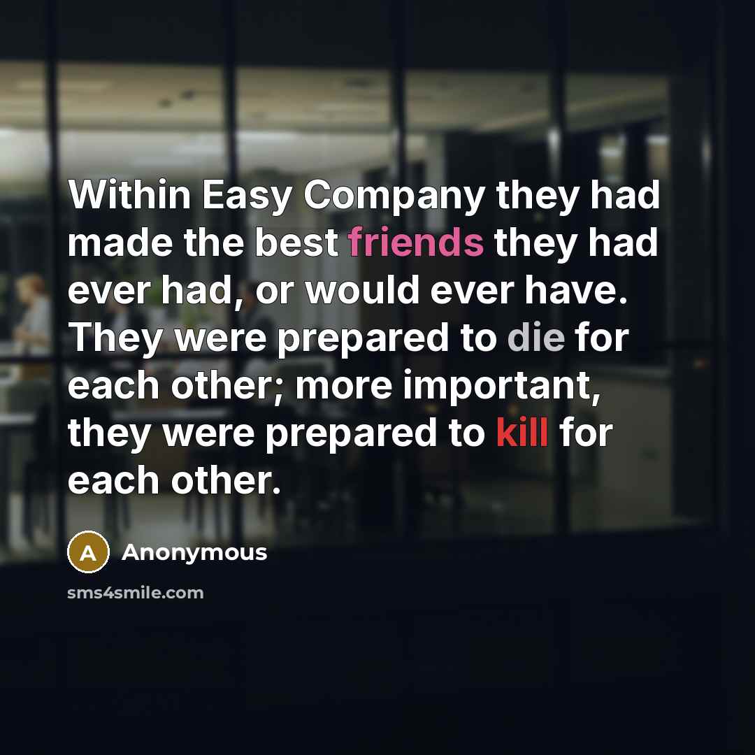 “Within Easy Company they had made the best friends they had ever had, or would ever have. They were prepared to die for each other; more important, they were prepared to kill for each other.” quote by Anonymous