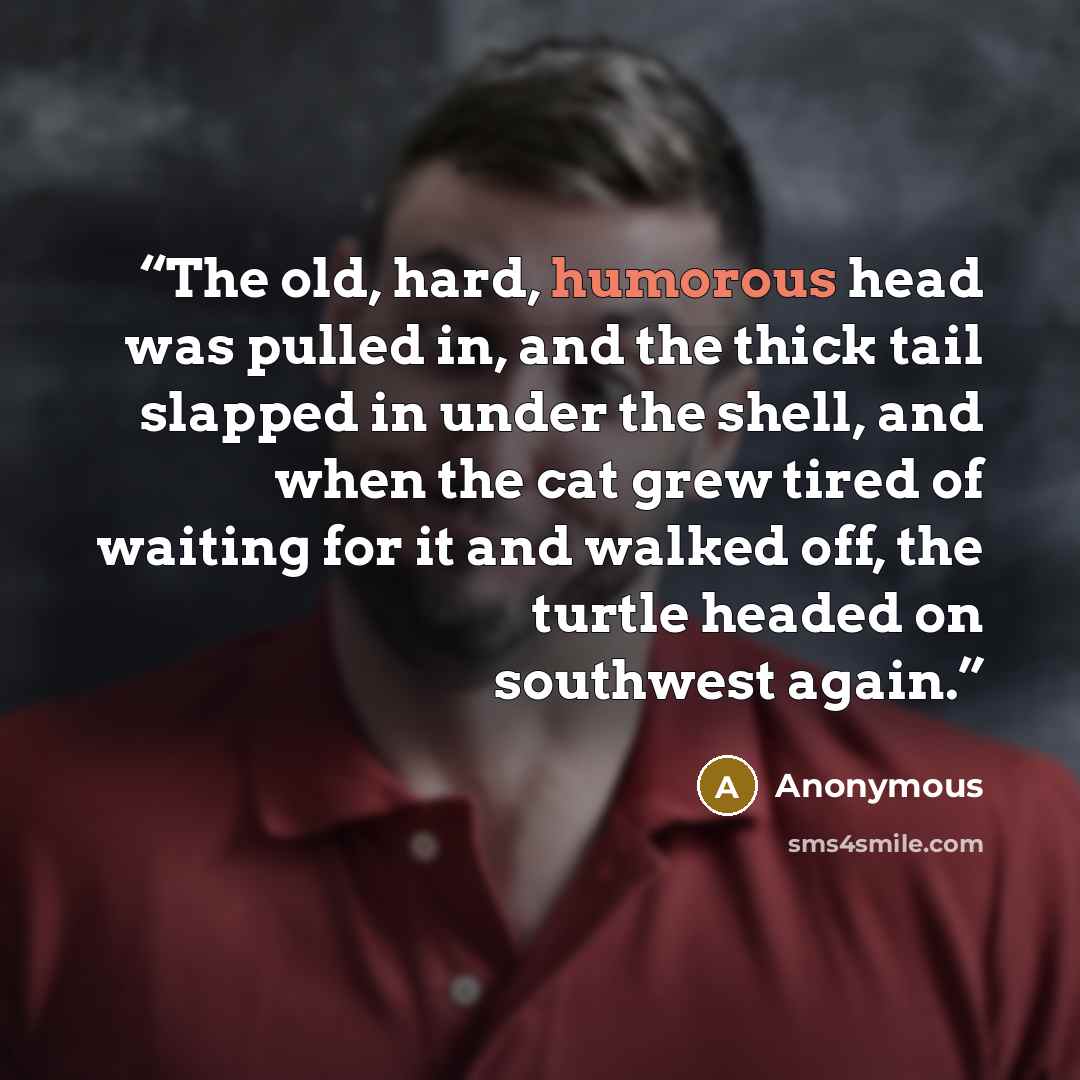 “The old, hard, humorous head was pulled in, and the thick tail slapped in under the shell, and when the cat grew tired of waiting for it and walked off, the turtle headed on southwest again.” quote by Anonymous