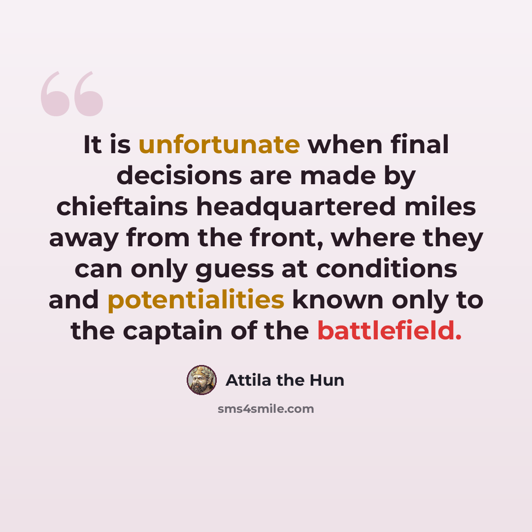 “It is unfortunate when final decisions are made by chieftains headquartered miles away from the front, where they can only guess at conditions and potentialities known only to the captain of the battlefield.” quote by Attila the Hun