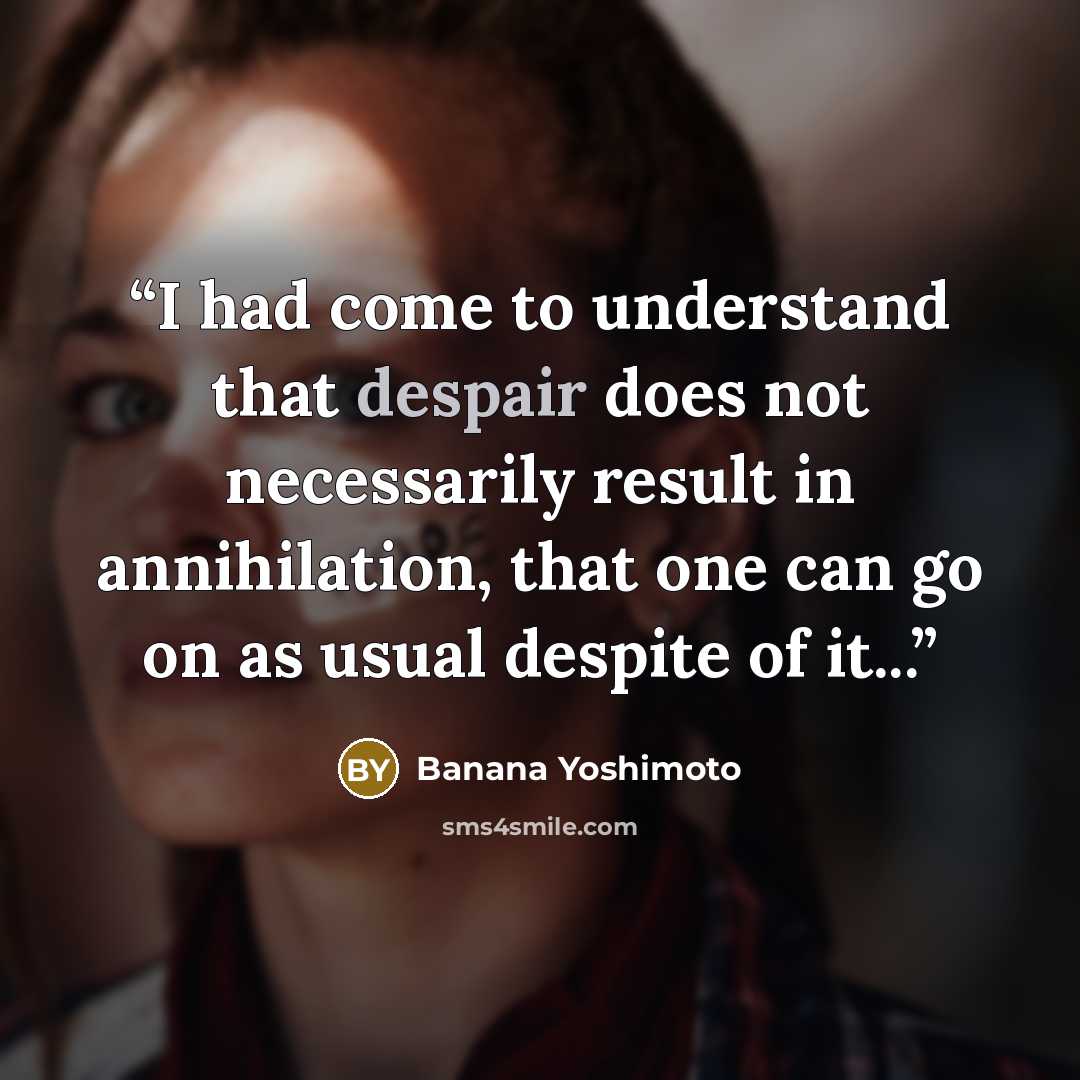 “I had come to understand that despair does not necessarily result in annihilation, that one can go on as usual despite of it...” quote by Banana Yoshimoto