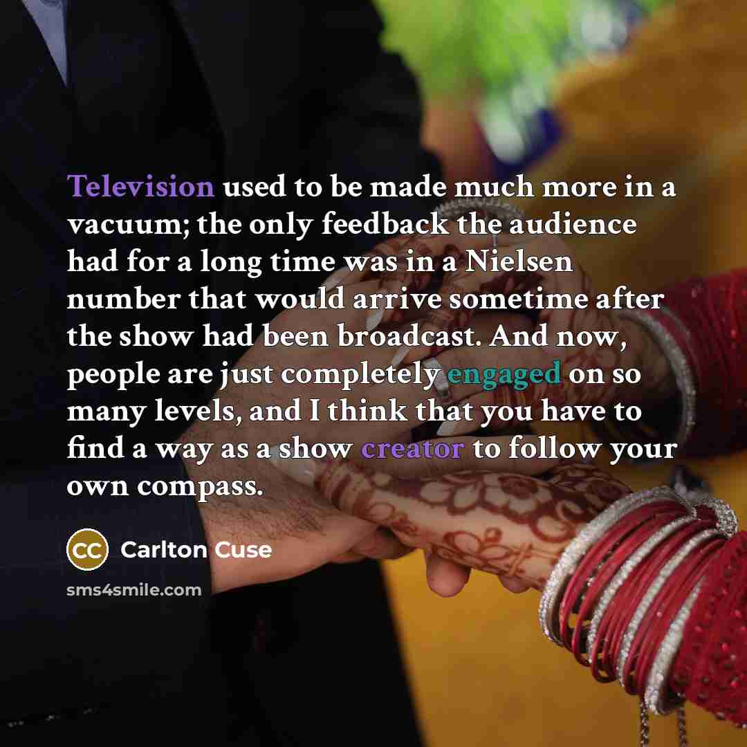 “Television used to be made much more in a vacuum; the only feedback the audience had for a long time was in a Nielsen number that would arrive sometime after the show had been broadcast. And now, people are just completely engaged on so many levels, and I think that you have to find a way as a…” quote by Carlton Cuse