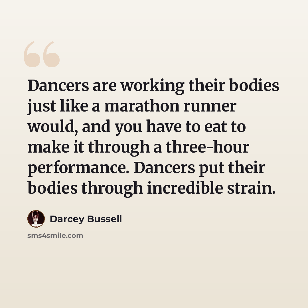 “Dancers are working their bodies just like a marathon runner would, and you have to eat to make it through a three-hour performance. Dancers put their bodies through incredible strain.” quote by Darcey Bussell
