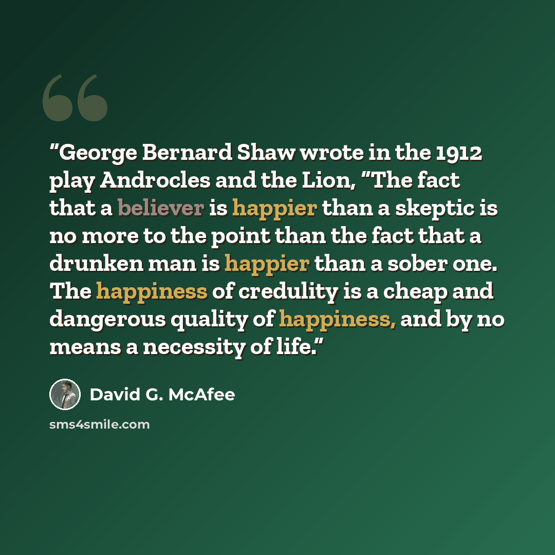 “George Bernard Shaw wrote in the 1912 play Androcles and the Lion, “The fact that a believer is happier than a skeptic is no more to the point than the fact that a drunken man is happier than a sober one. The happiness of credulity is a cheap and dangerous quality of happiness, and by no means a…” quote by David G. McAfee