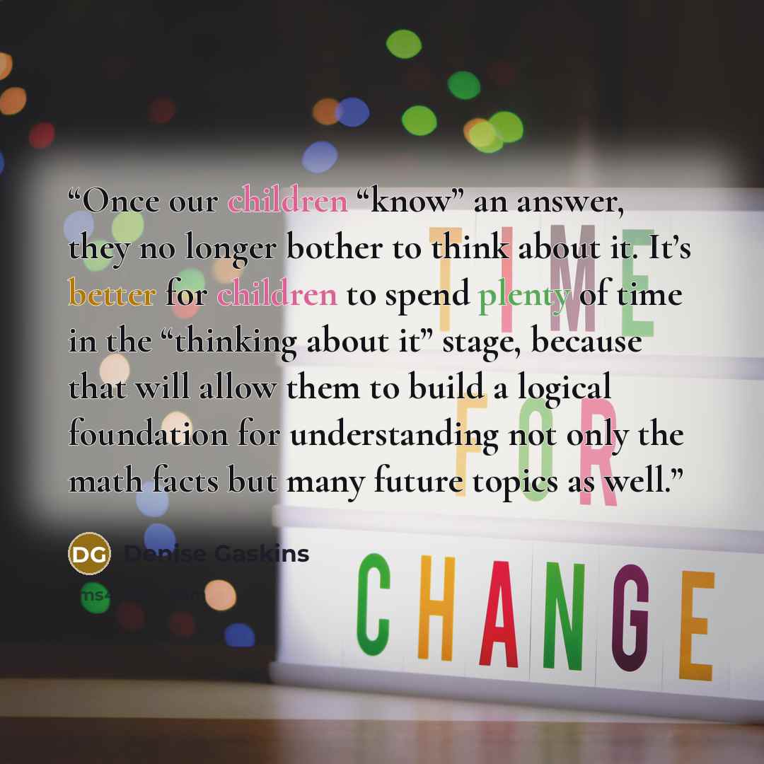 “Once our children “know” an answer, they no longer bother to think about it. It’s better for children to spend plenty of time in the “thinking about it” stage, because that will allow them to build a logical foundation for understanding not only the math facts but many future topics as well.” quote by Denise Gaskins