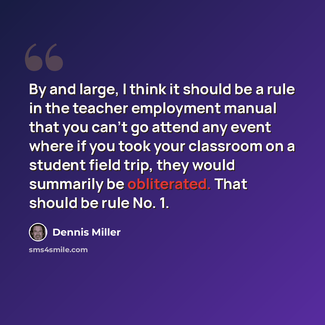 “By and large, I think it should be a rule in the teacher employment manual that you can't go attend any event where if you took your classroom on a student field trip, they would summarily be obliterated. That should be rule No. 1.” quote by Dennis Miller