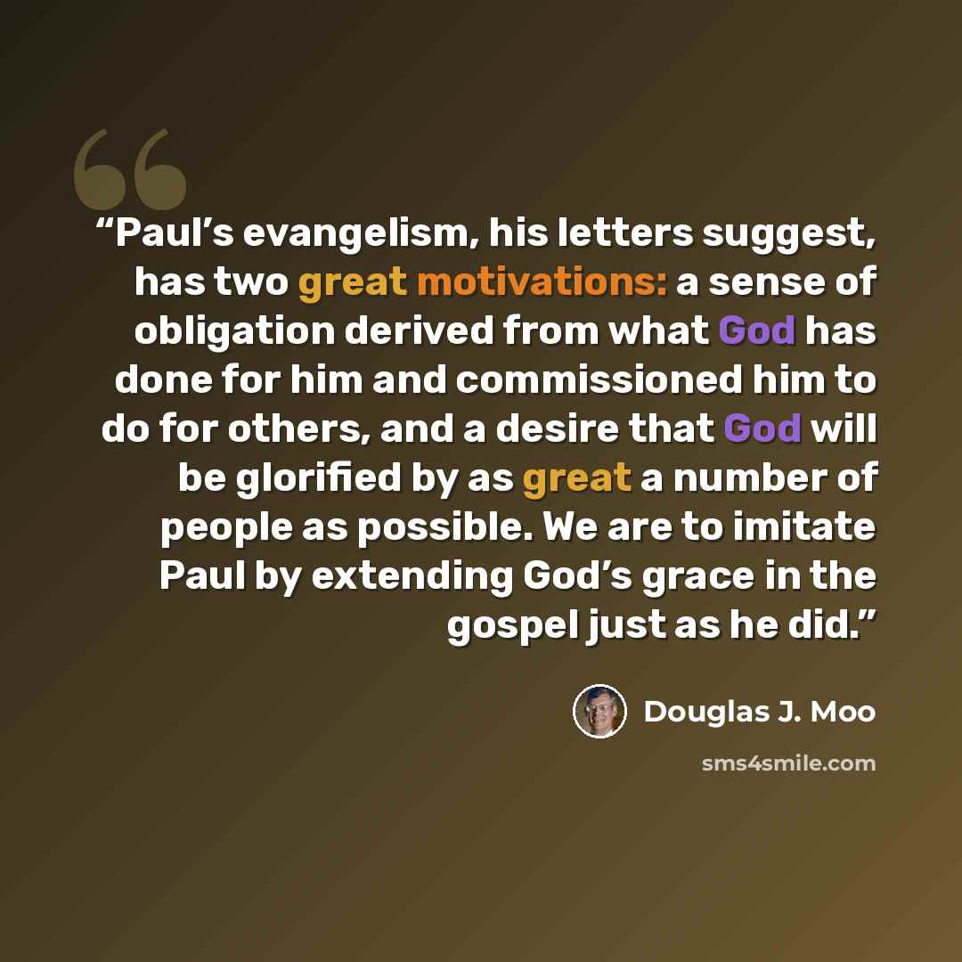 “Paul’s evangelism, his letters suggest, has two great motivations: a sense of obligation derived from what God has done for him and commissioned him to do for others, and a desire that God will be glorified by as great a number of people as possible. We are to imitate Paul by extending God’s grace…” quote by Douglas J. Moo