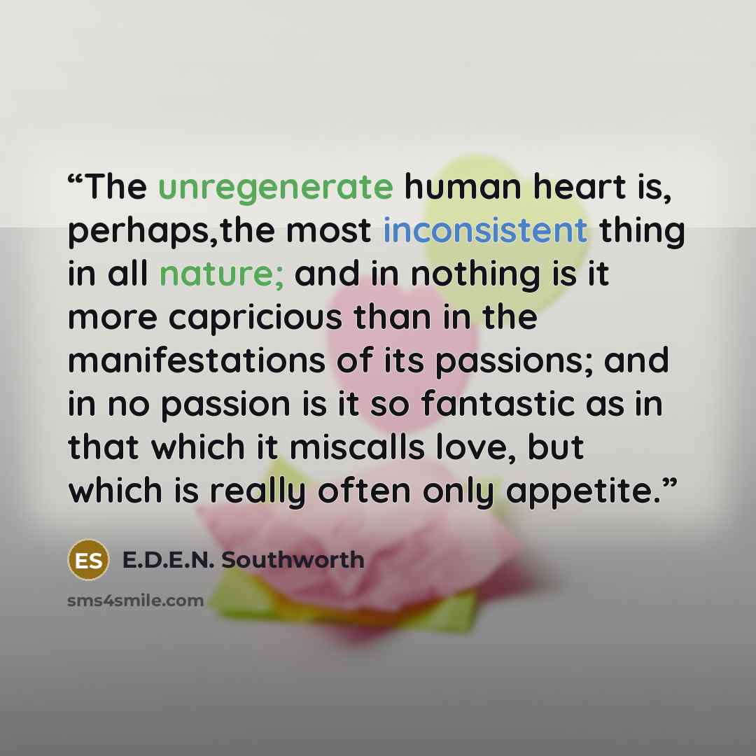 “The unregenerate human heart is, perhaps,the most inconsistent thing in all nature; and in nothing is it more capricious than in the manifestations of its passions; and in no passion is it so fantastic as in that which it miscalls love, but which is really often only appetite.” quote by E.D.E.N. Southworth
