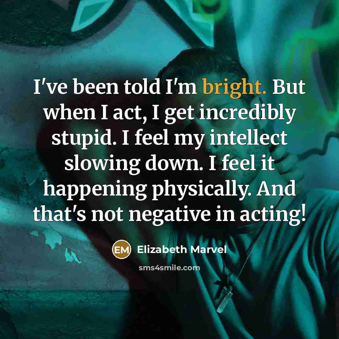 “I've been told I'm bright. But when I act, I get incredibly stupid. I feel my intellect slowing down. I feel it happening physically. And that's not negative in acting!” quote by Elizabeth Marvel