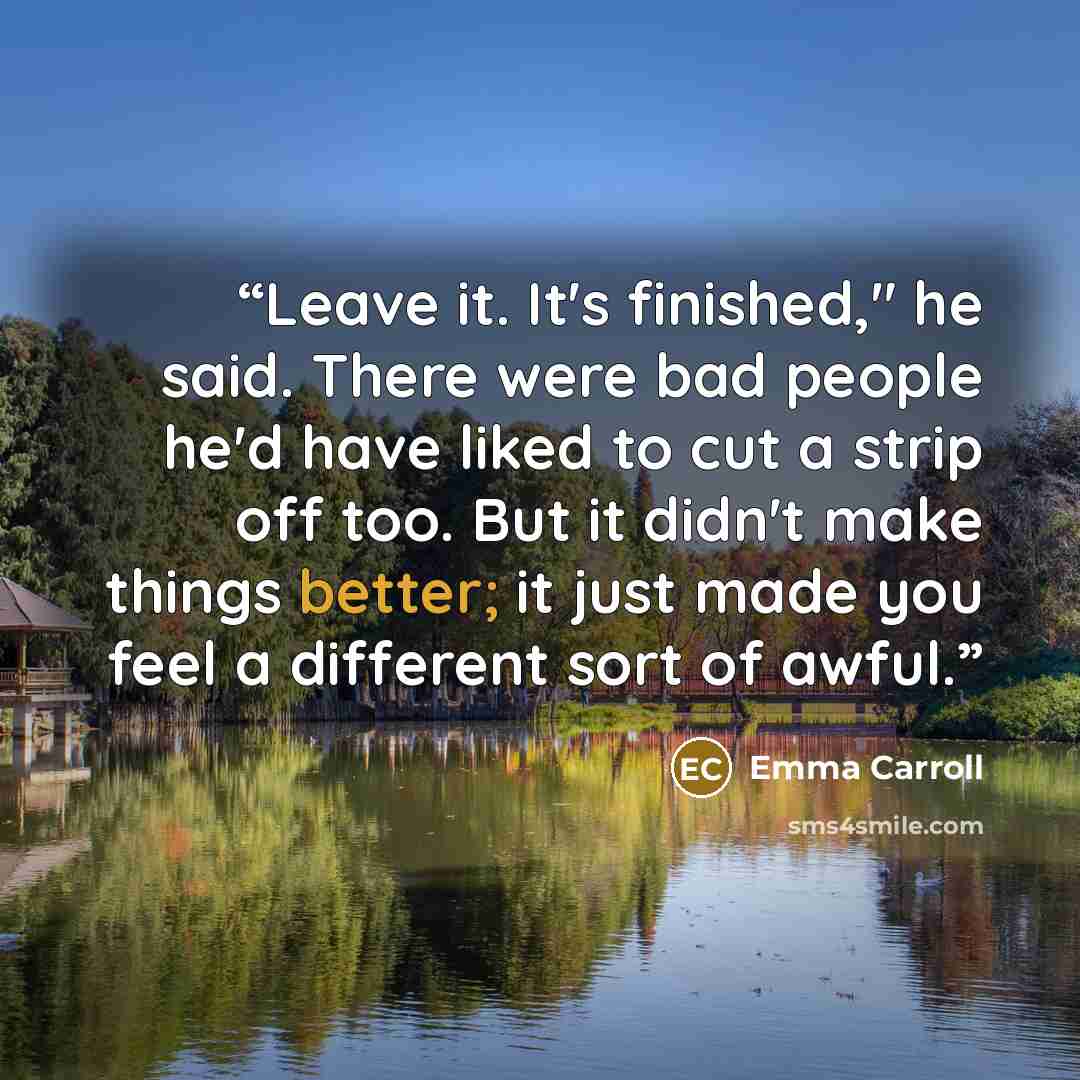 “Leave it. It's finished," he said. There were bad people he'd have liked to cut a strip off too. But it didn't make things better; it just made you feel a different sort of awful.” quote by Emma Carroll