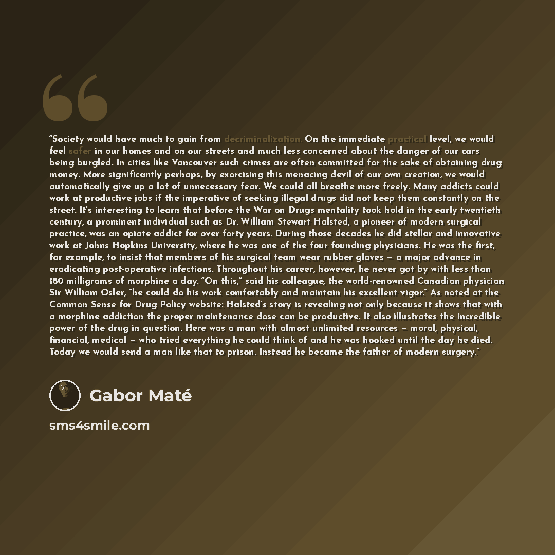 “Society would have much to gain from decriminalization. On the immediate practical level, we would feel safer in our homes and on our streets and much less concerned about the danger of our cars being burgled. In cities like Vancouver such crimes are often committed for the sake of obtaining drug…” quote by Gabor Maté