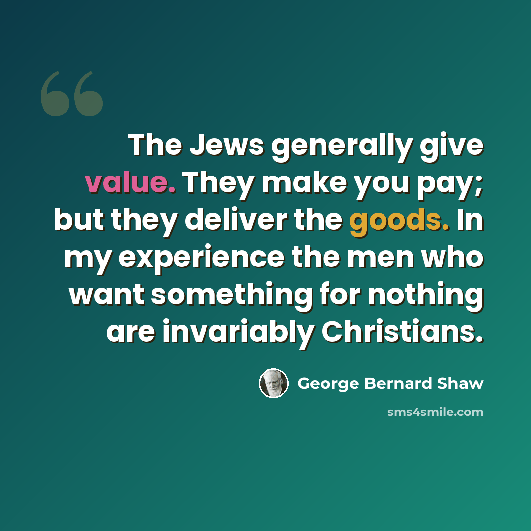 “The Jews generally give value. They make you pay; but they deliver the goods. In my experience the men who want something for nothing are invariably Christians.” quote by George Bernard Shaw