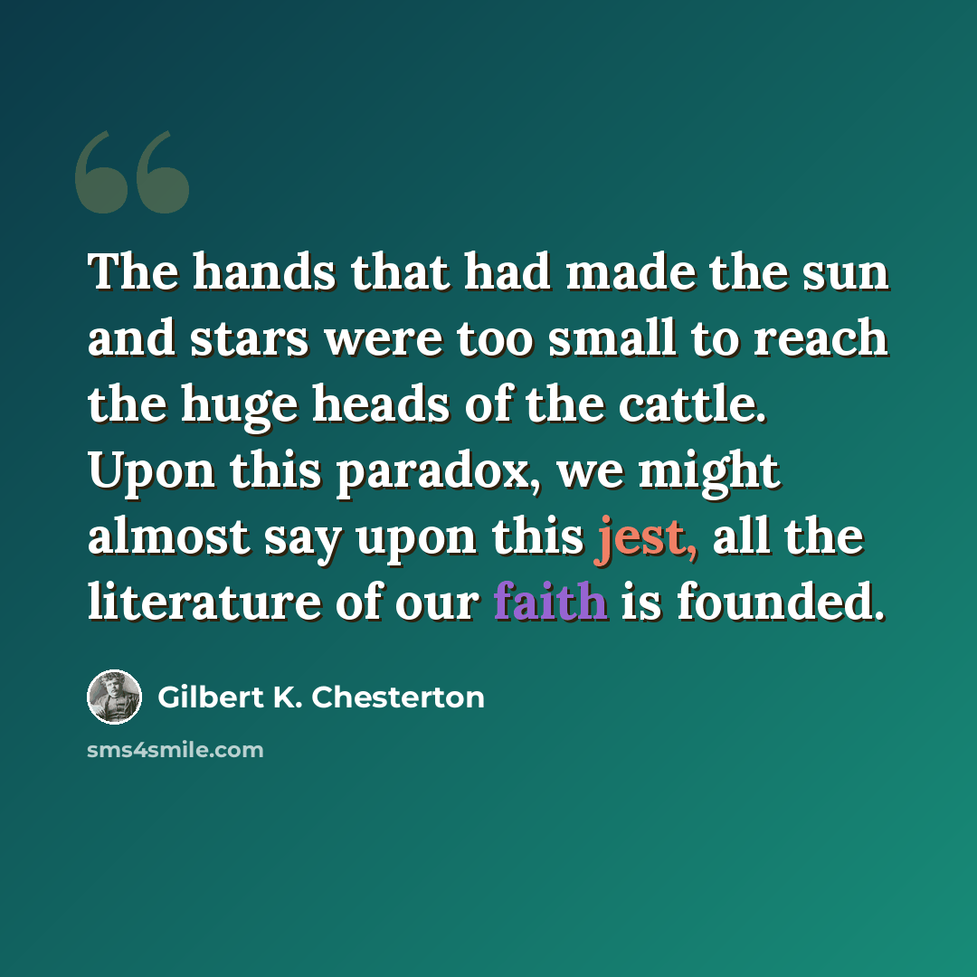 “The hands that had made the sun and stars were too small to reach the huge heads of the cattle. Upon this paradox, we might almost say upon this jest, all the literature of our faith is founded.” quote by Gilbert K. Chesterton