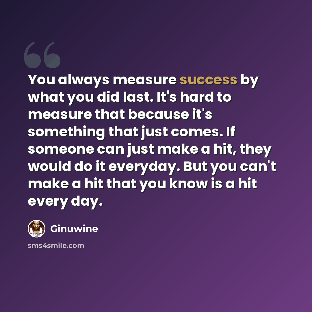 “You always measure success by what you did last. It's hard to measure that because it's something that just comes. If someone can just make a hit, they would do it everyday. But you can't make a hit that you know is a hit every day.” quote by Ginuwine