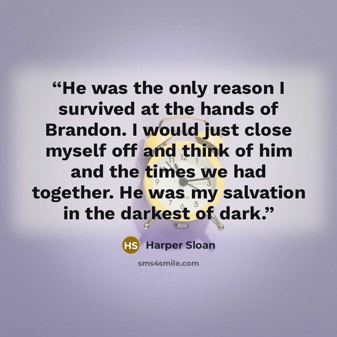 “He was the only reason I survived at the hands of Brandon. I would just close myself off and think of him and the times we had together. He was my salvation in the darkest of dark.” quote by Harper Sloan