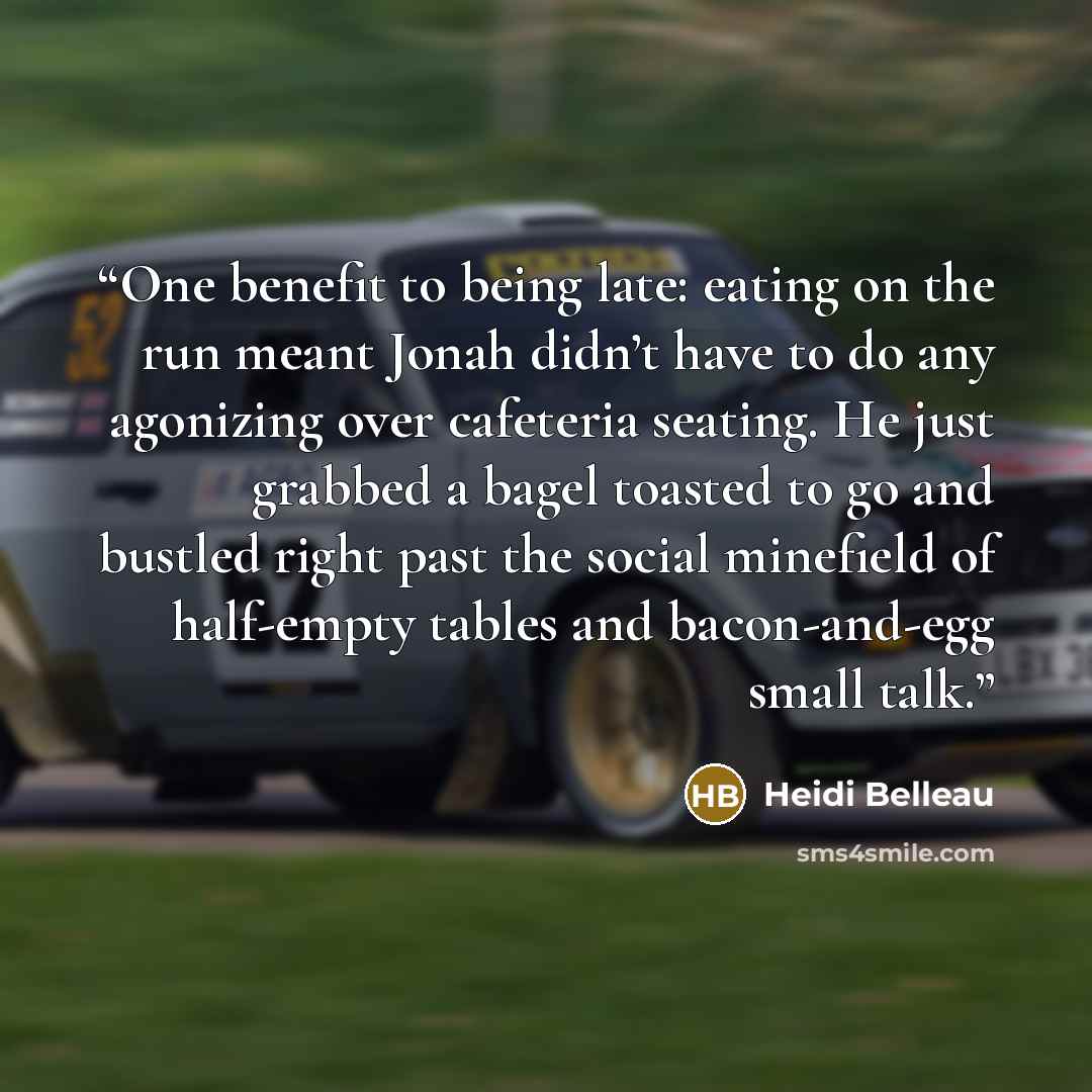 “One benefit to being late: eating on the run meant Jonah didn’t have to do any agonizing over cafeteria seating. He just grabbed a bagel toasted to go and bustled right past the social minefield of half-empty tables and bacon-and-egg small talk.” quote by Heidi Belleau