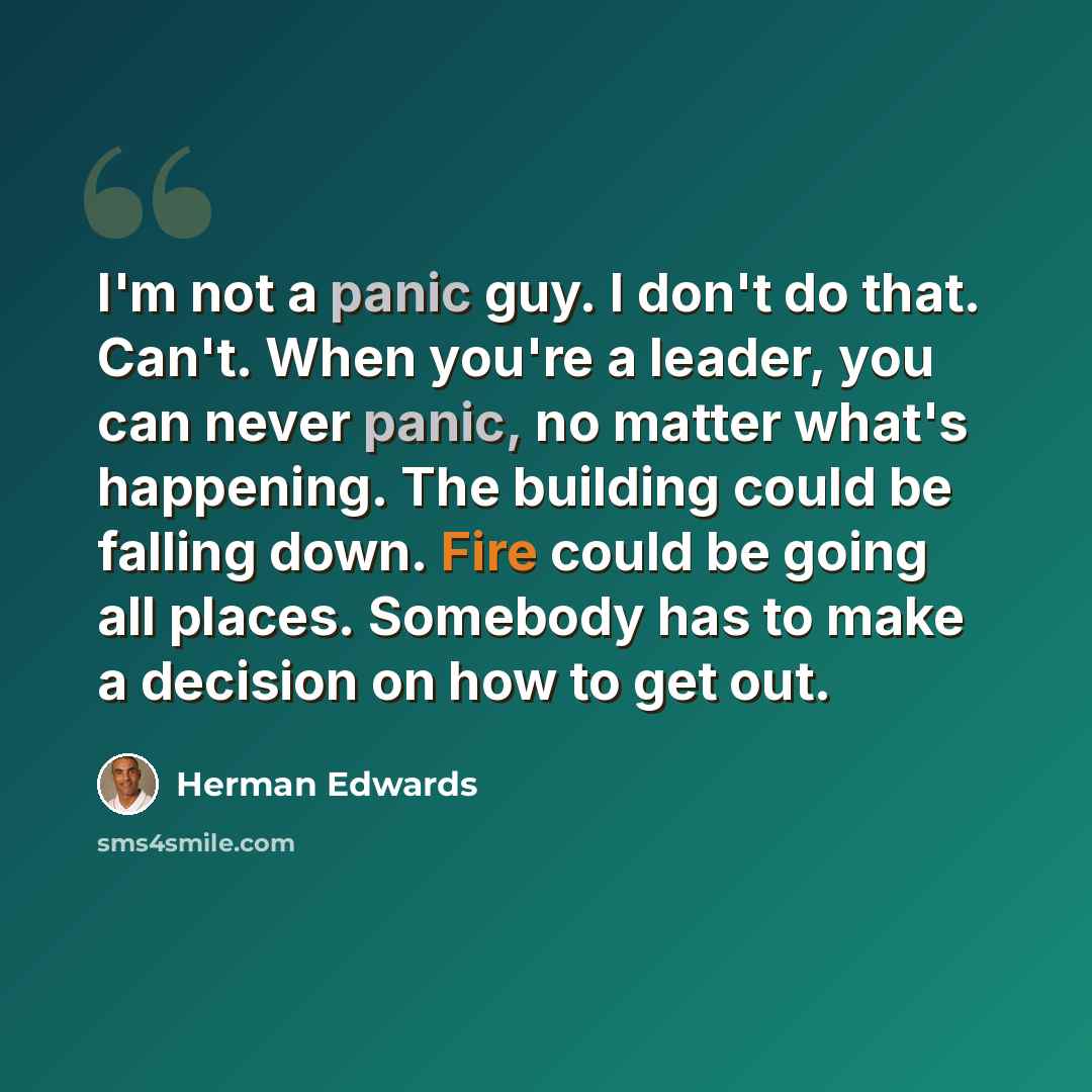 “I'm not a panic guy. I don't do that. Can't. When you're a leader, you can never panic, no matter what's happening. The building could be falling down. Fire could be going all places. Somebody has to make a decision on how to get out.” quote by Herman Edwards