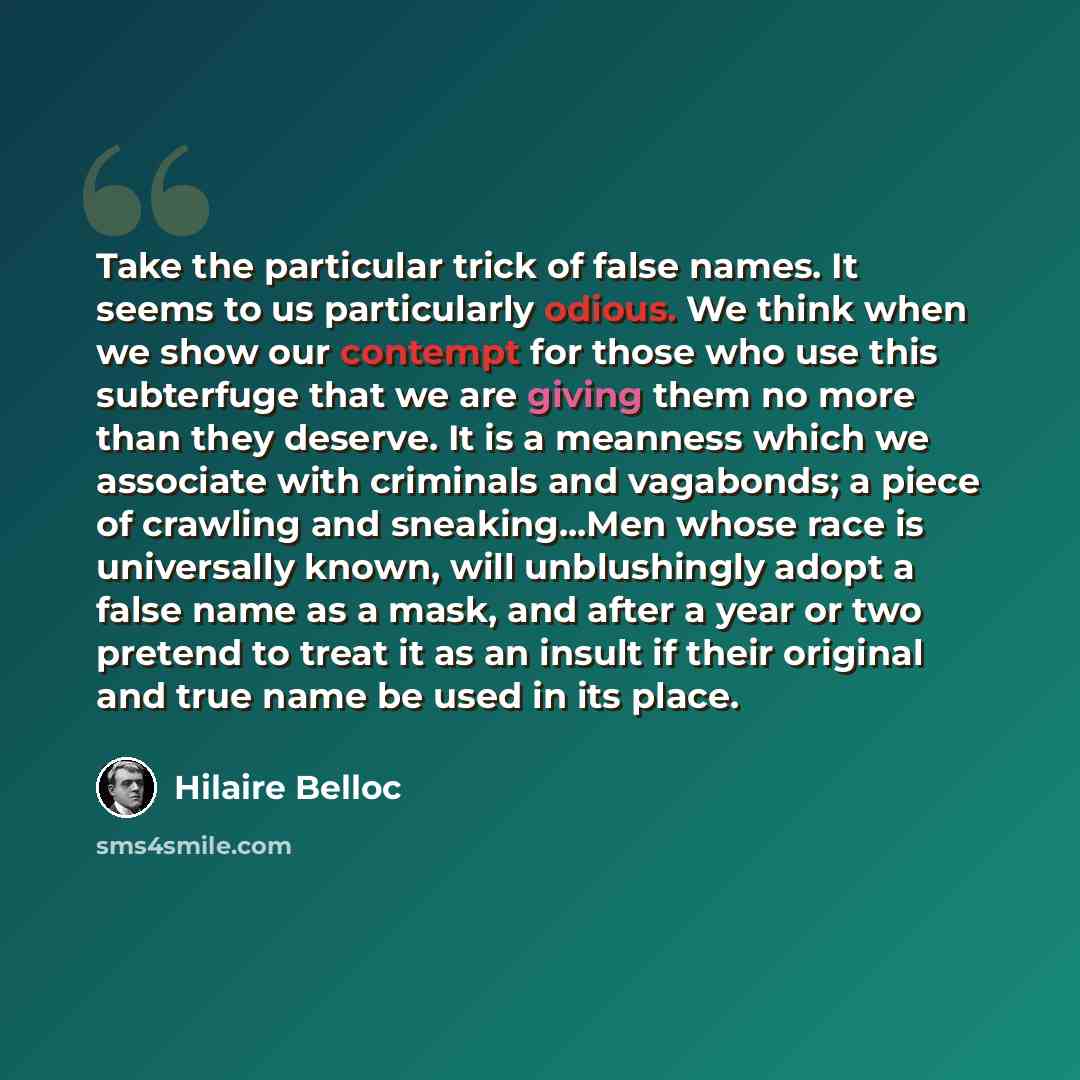“Take the particular trick of false names. It seems to us particularly odious. We think when we show our contempt for those who use this subterfuge that we are giving them no more than they deserve. It is a meanness which we associate with criminals and vagabonds; a piece of crawling and…” quote by Hilaire Belloc