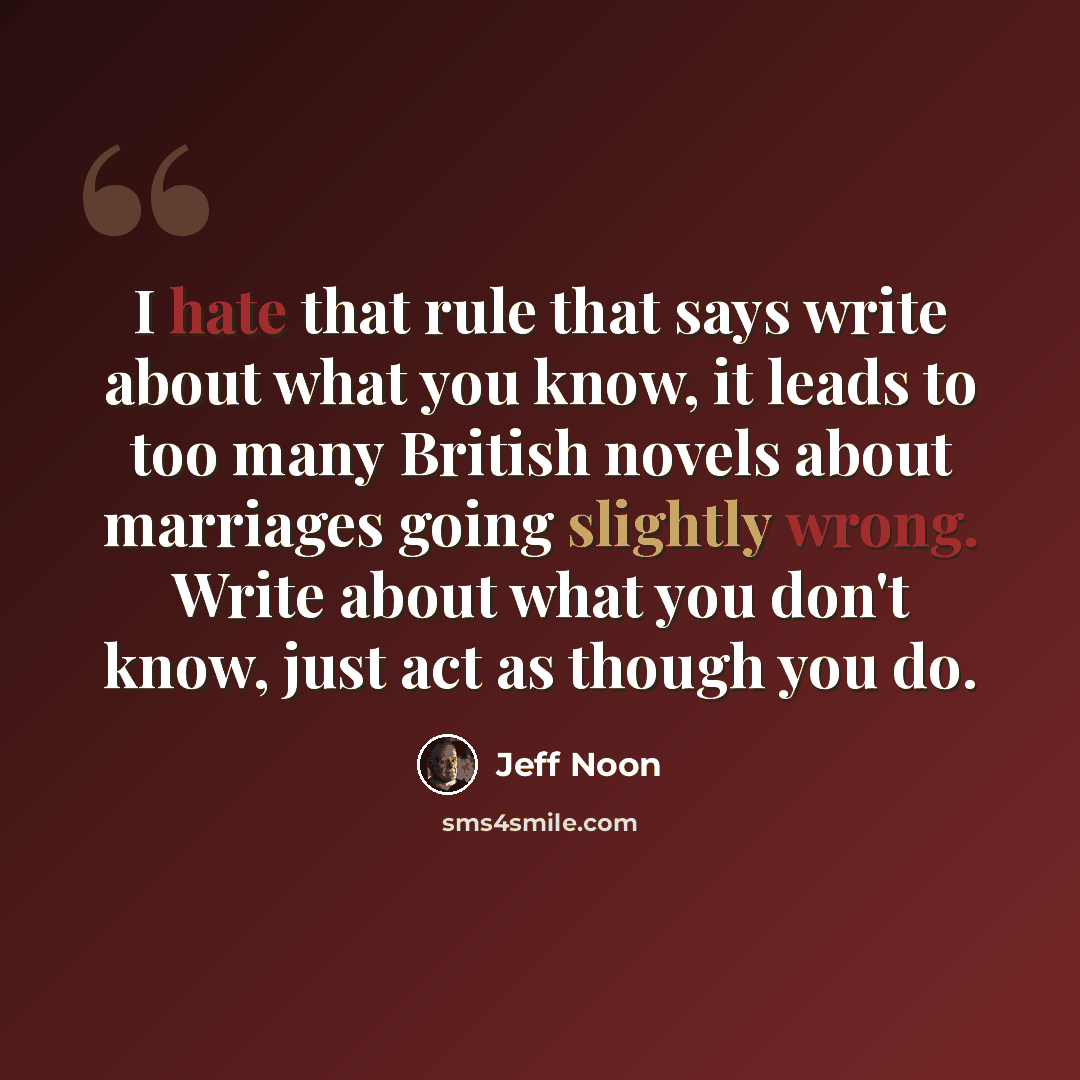 “I hate that rule that says write about what you know, it leads to too many British novels about marriages going slightly wrong. Write about what you don't know, just act as though you do.” quote by Jeff Noon