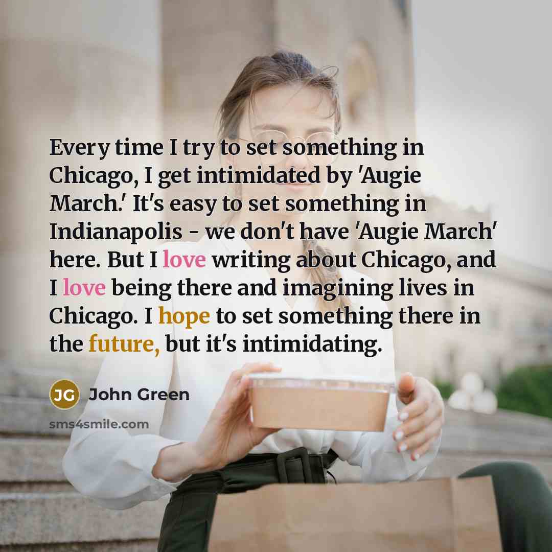 “Every time I try to set something in Chicago, I get intimidated by 'Augie March.' It's easy to set something in Indianapolis - we don't have 'Augie March' here. But I love writing about Chicago, and I love being there and imagining lives in Chicago. I hope to set something there in the future, but…” quote by John Green