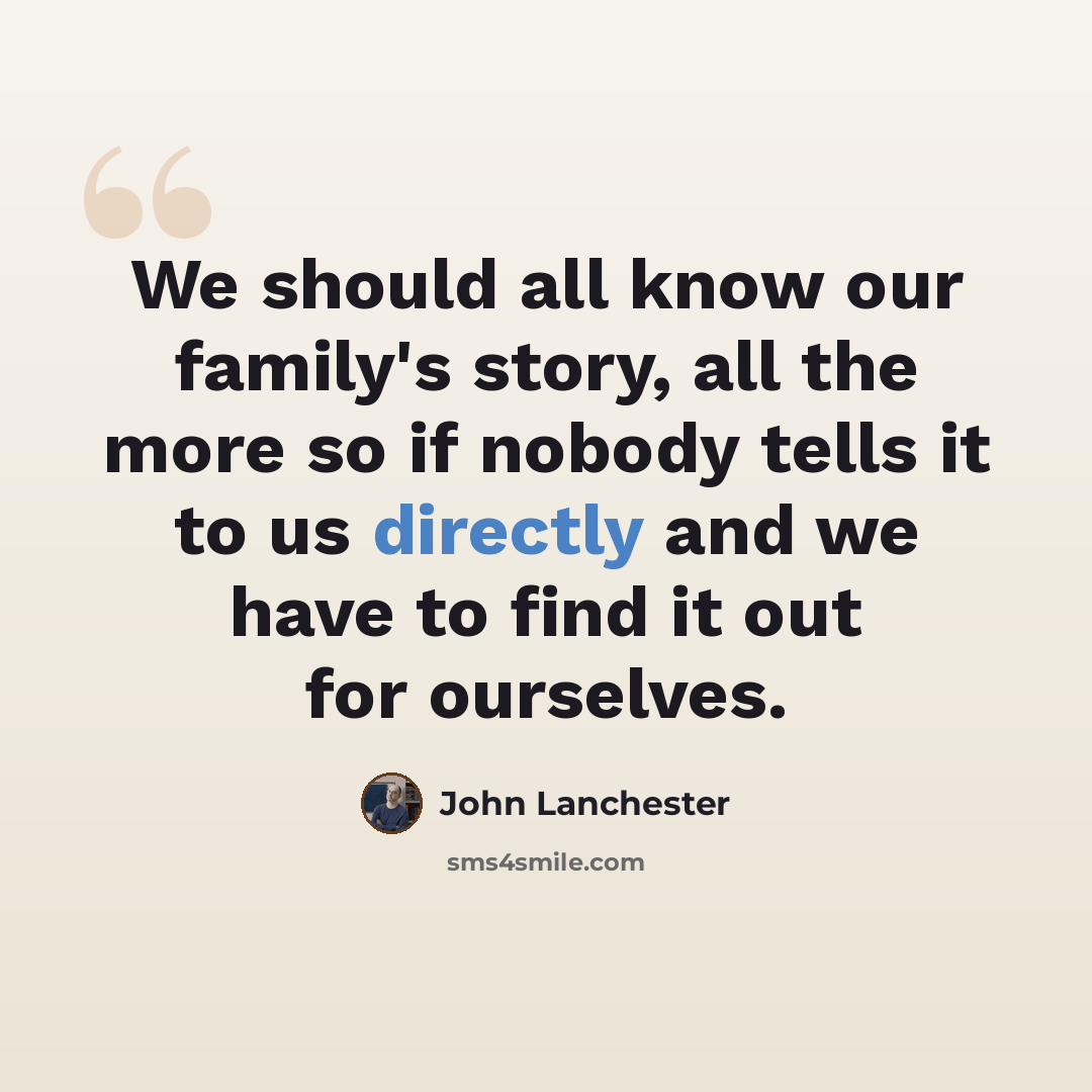 “We should all know our family's story, all the more so if nobody tells it to us directly and we have to find it out for ourselves.” quote by John Lanchester