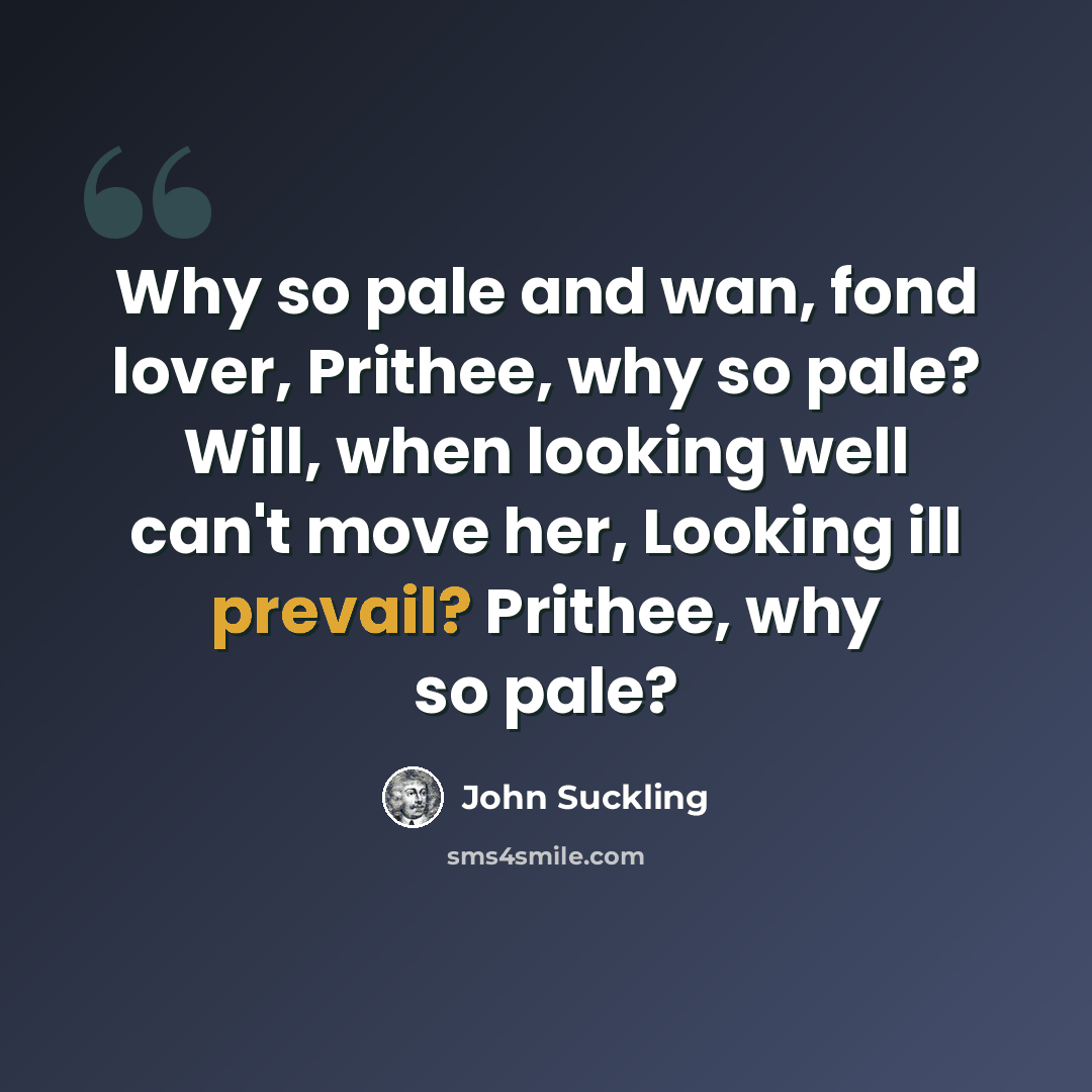 “Why so pale and wan, fond lover, Prithee, why so pale? Will, when looking well can't move her, Looking ill prevail? Prithee, why so pale?” quote by John Suckling