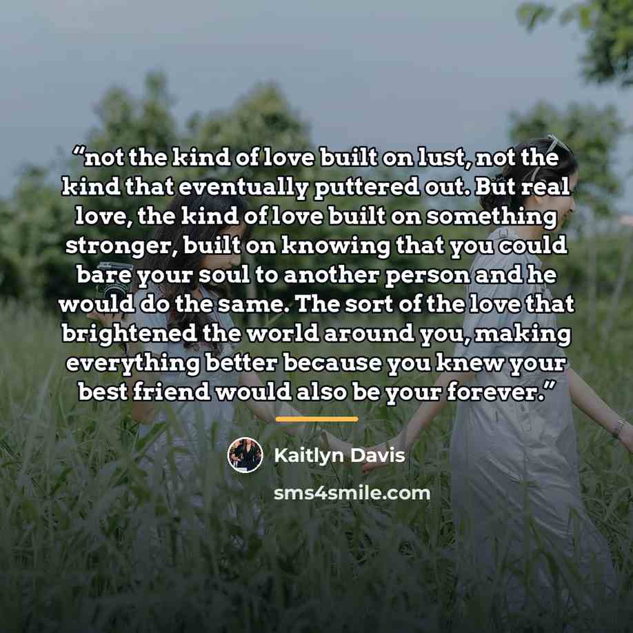“not the kind of love built on lust, not the kind that eventually puttered out. But real love, the kind of love built on something stronger, built on knowing that you could bare your soul to another person and he would do the same. The sort of the love that brightened the world around you, making…” quote by Kaitlyn Davis