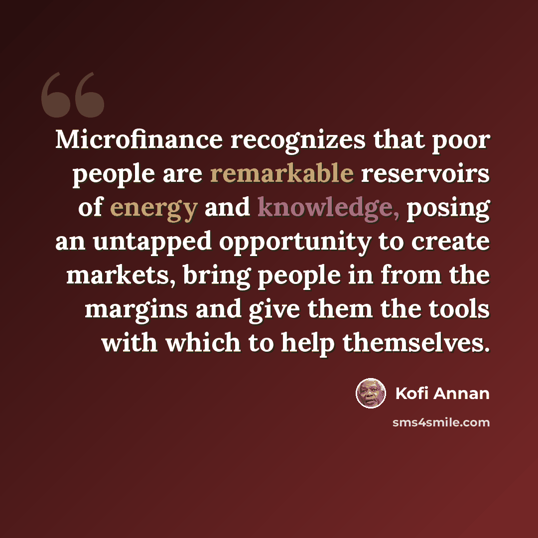 “Microfinance recognizes that poor people are remarkable reservoirs of energy and knowledge, posing an untapped opportunity to create markets, bring people in from the margins and give them the tools with which to help themselves.” quote by Kofi Annan