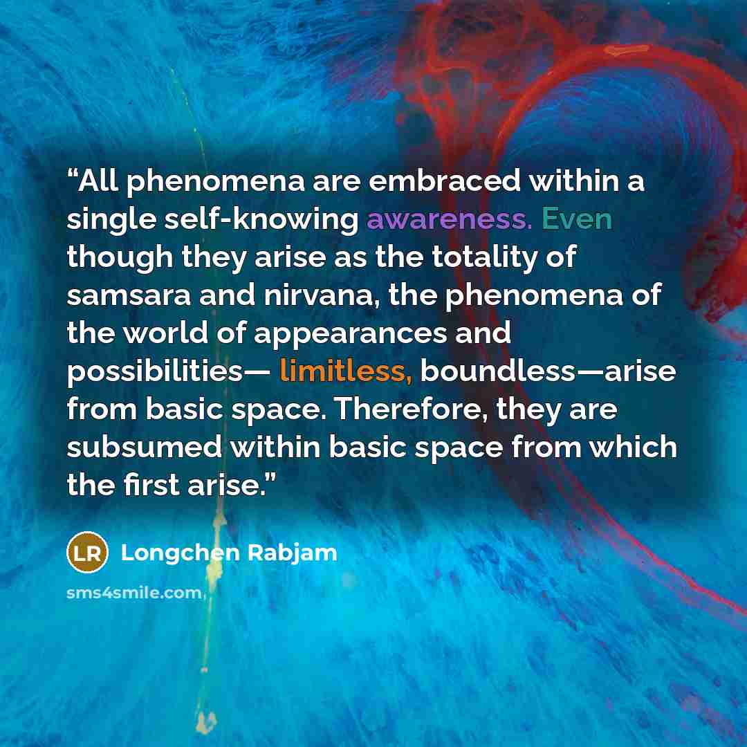 “All phenomena are embraced within a single self-knowing awareness. Even though they arise as the totality of samsara and nirvana, the phenomena of the world of appearances and possibilities— limitless, boundless—arise from basic space. Therefore, they are subsumed within basic space from which the…” quote by Longchen Rabjam