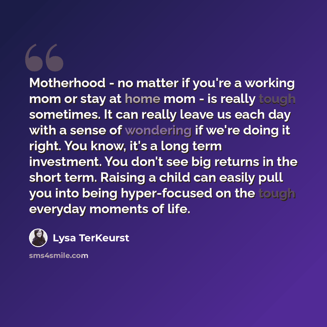 “Motherhood - no matter if you're a working mom or stay at home mom - is really tough sometimes. It can really leave us each day with a sense of wondering if we're doing it right. You know, it's a long term investment. You don't see big returns in the short term. Raising a child can easily pull you…” quote by Lysa TerKeurst