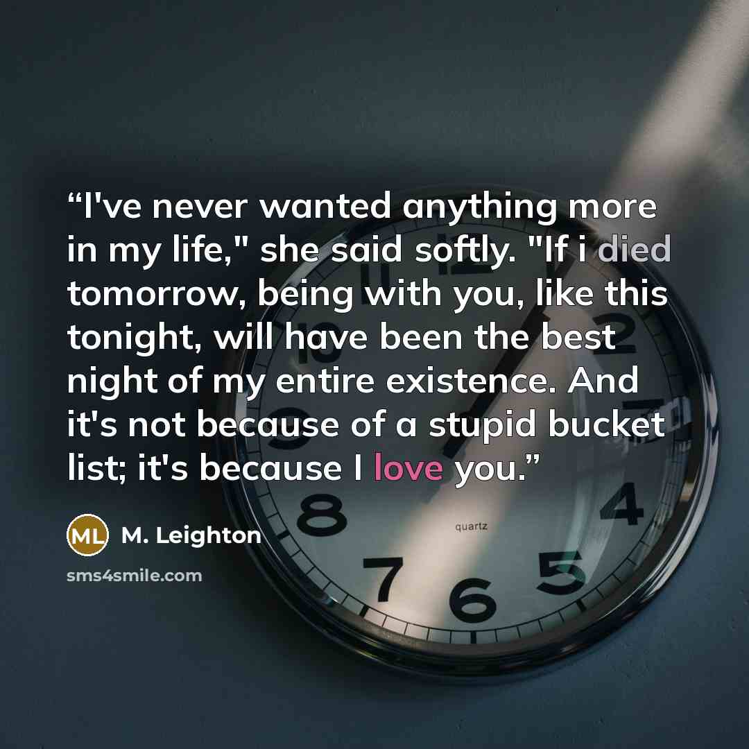 “I've never wanted anything more in my life," she said softly. "If i died tomorrow, being with you, like this tonight, will have been the best night of my entire existence. And it's not because of a stupid bucket list; it's because I love you.” quote by M. Leighton