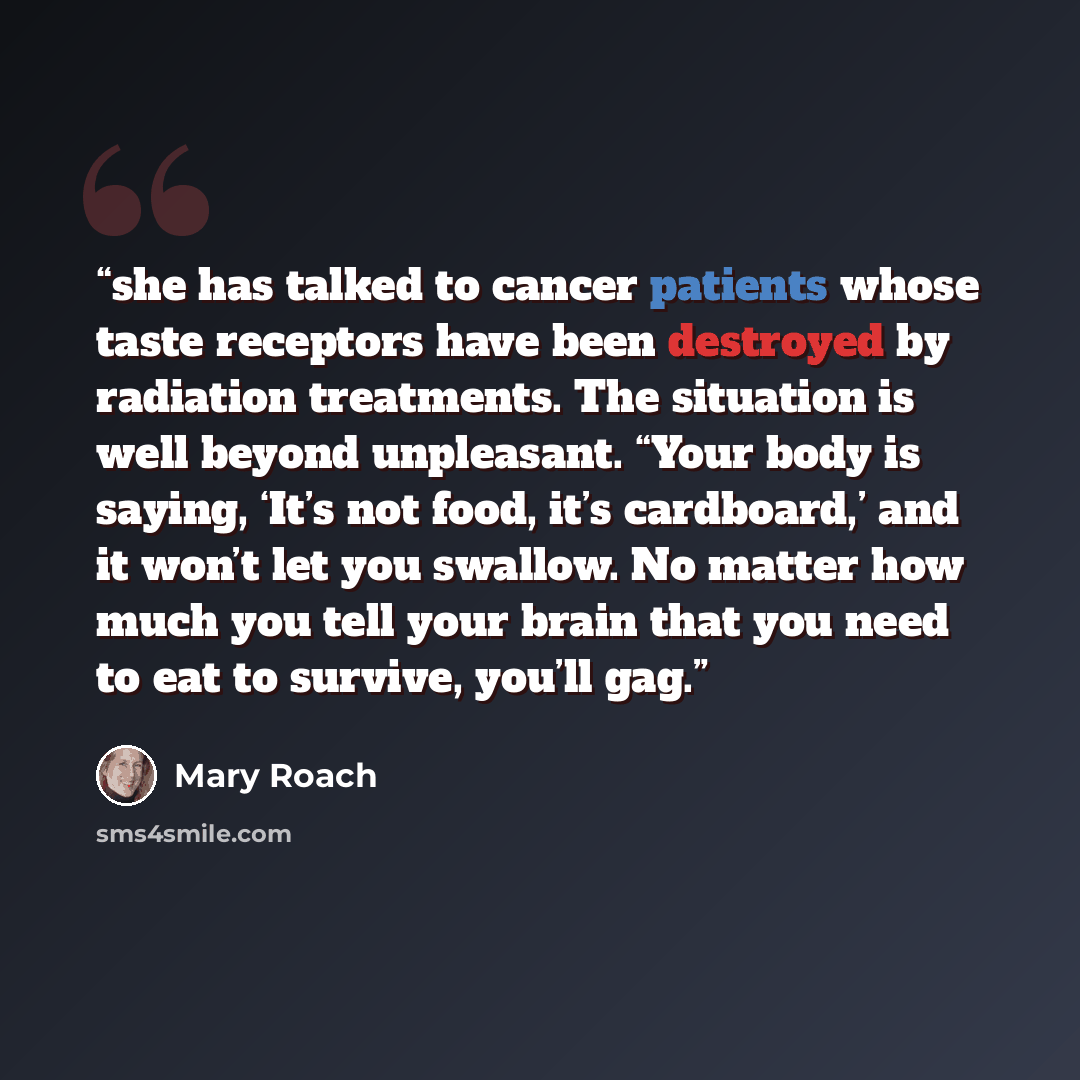 “she has talked to cancer patients whose taste receptors have been destroyed by radiation treatments. The situation is well beyond unpleasant. “Your body is saying, ‘It’s not food, it’s cardboard,’ and it won’t let you swallow. No matter how much you tell your brain that you need to eat to survive…” quote by Mary Roach