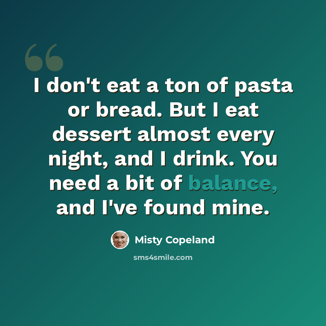 “I don't eat a ton of pasta or bread. But I eat dessert almost every night, and I drink. You need a bit of balance, and I've found mine.” quote by Misty Copeland