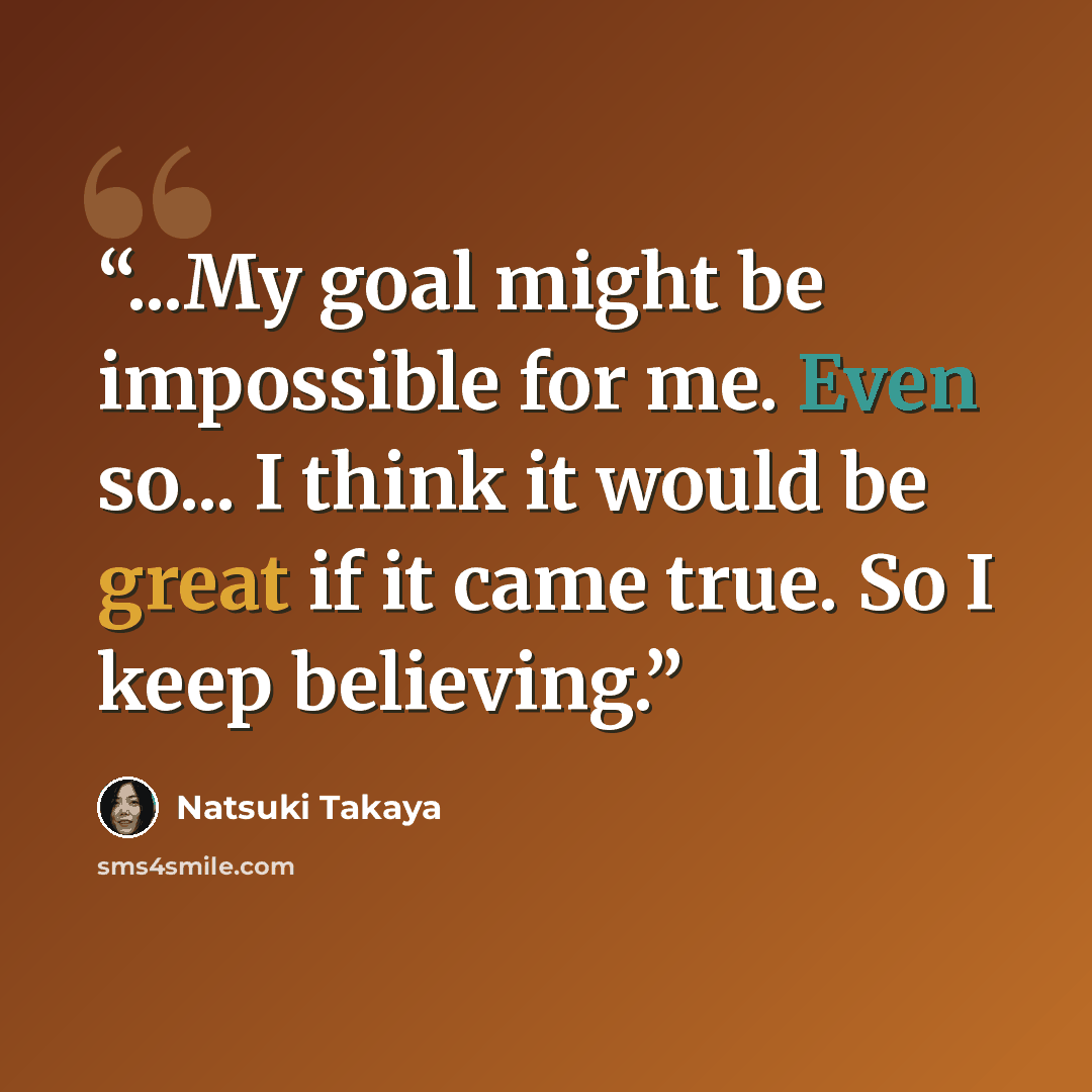 “...My goal might be impossible for me. Even so... I think it would be great if it came true. So I keep believing.” quote by Natsuki Takaya