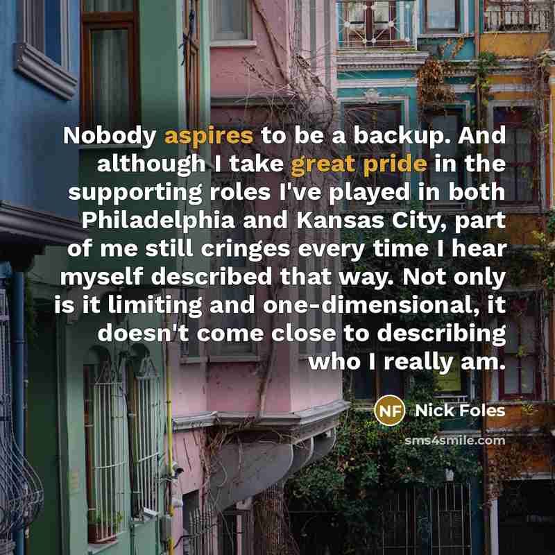 “Nobody aspires to be a backup. And although I take great pride in the supporting roles I've played in both Philadelphia and Kansas City, part of me still cringes every time I hear myself described that way. Not only is it limiting and one-dimensional, it doesn't come close to describing who I…” quote by Nick Foles