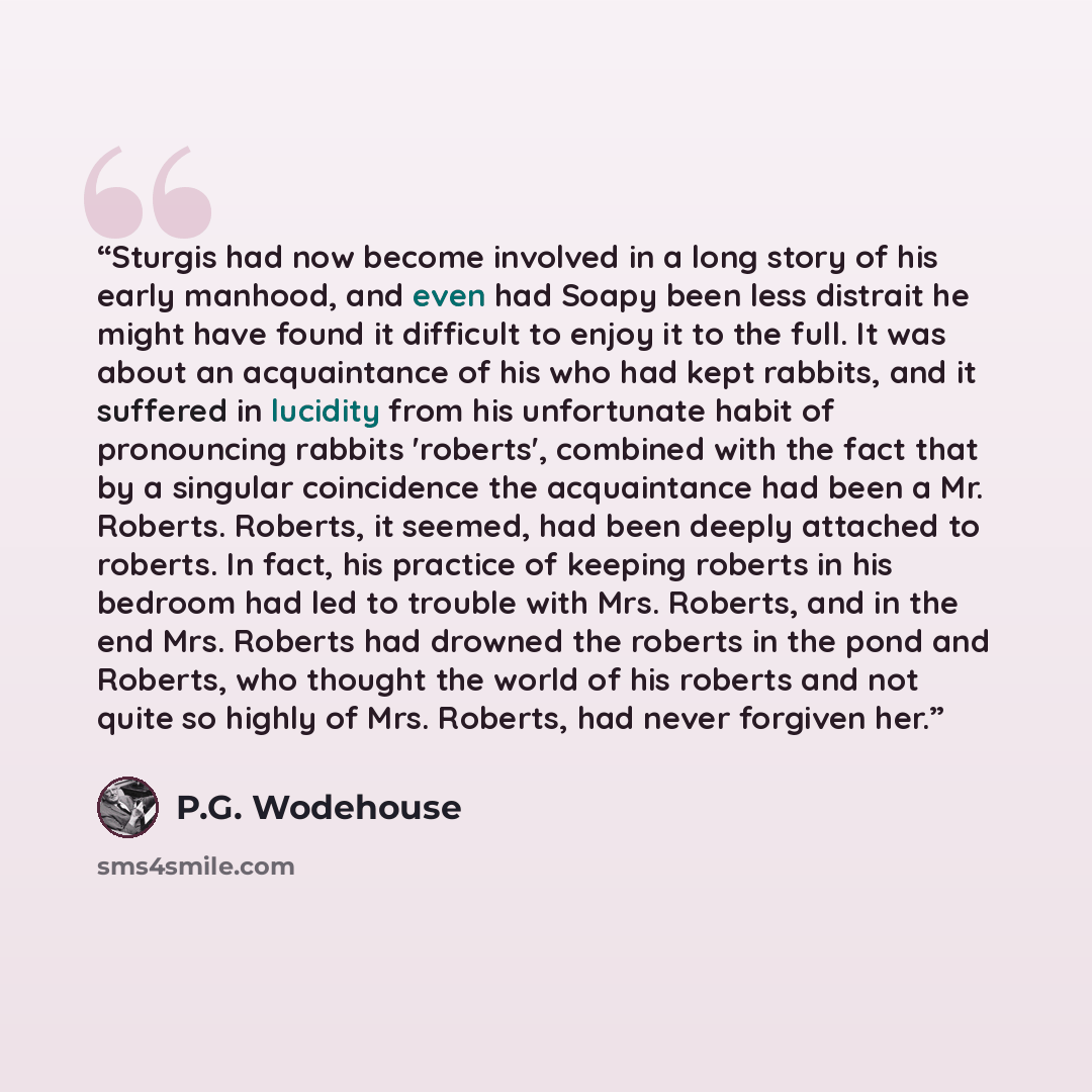 “Sturgis had now become involved in a long story of his early manhood, and even had Soapy been less distrait he might have found it difficult to enjoy it to the full. It was about an acquaintance of his who had kept rabbits, and it suffered in lucidity from his unfortunate habit of pronouncing…” quote by P.G. Wodehouse