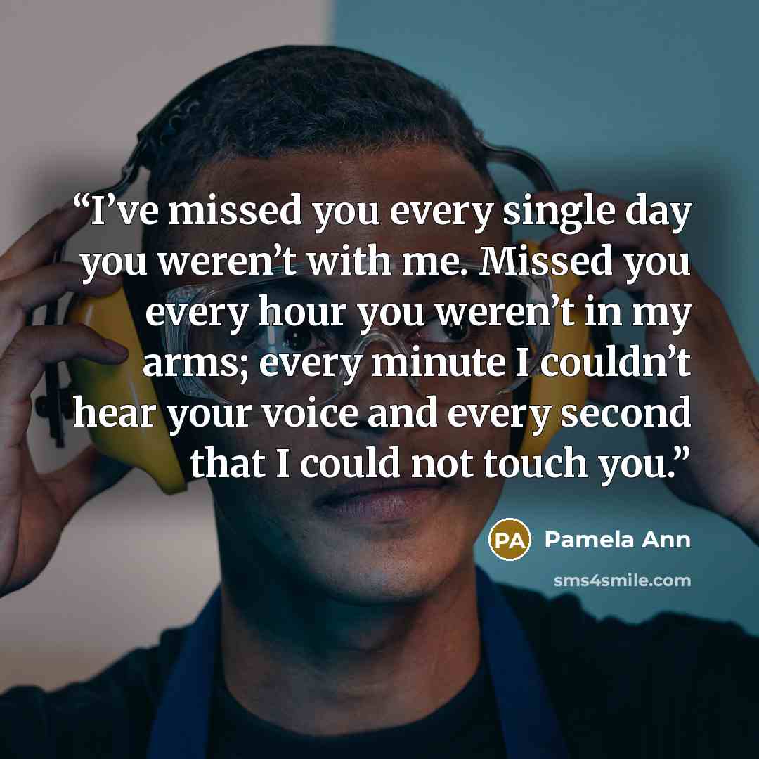 “I’ve missed you every single day you weren’t with me. Missed you every hour you weren’t in my arms; every minute I couldn’t hear your voice and every second that I could not touch you.” quote by Pamela Ann