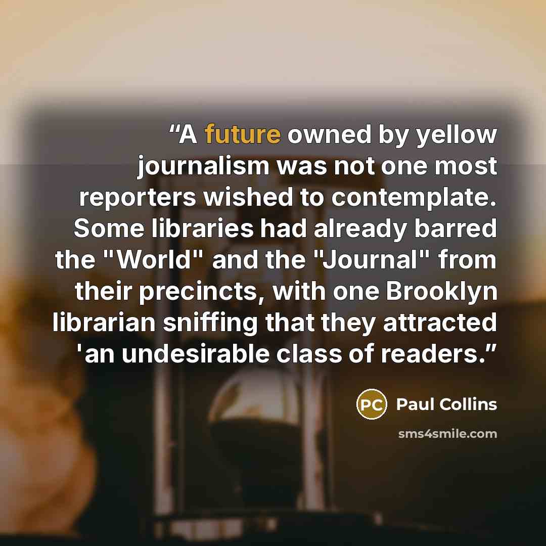 “A future owned by yellow journalism was not one most reporters wished to contemplate. Some libraries had already barred the "World" and the "Journal" from their precincts, with one Brooklyn librarian sniffing that they attracted 'an undesirable class of readers.” quote by Paul Collins