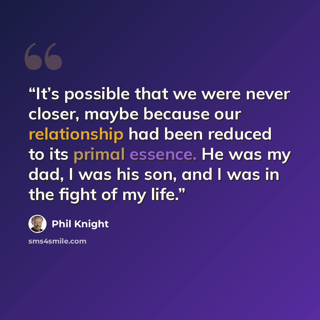 “It’s possible that we were never closer, maybe because our relationship had been reduced to its primal essence. He was my dad, I was his son, and I was in the fight of my life.” quote by Phil Knight