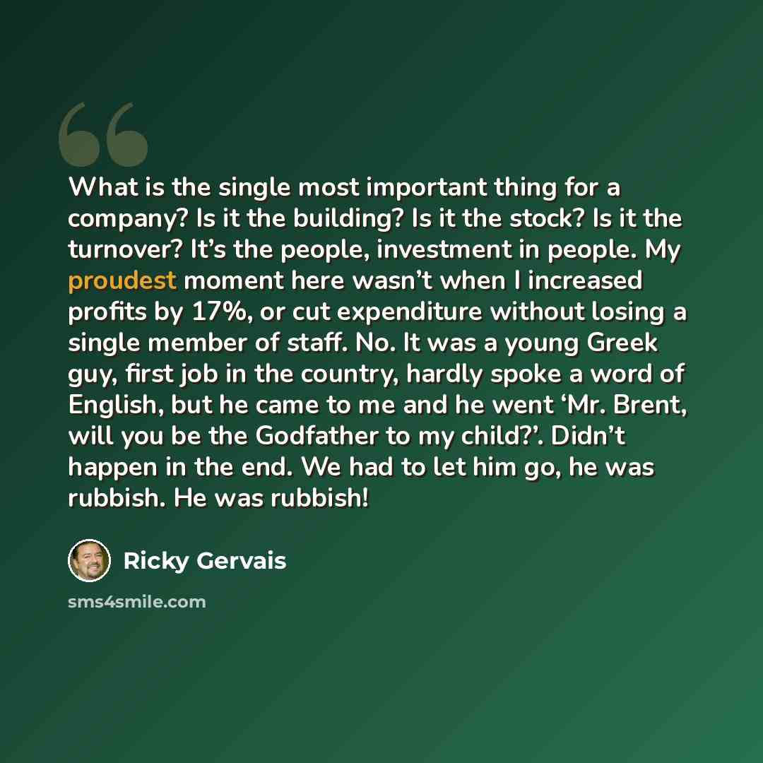 “What is the single most important thing for a company? Is it the building? Is it the stock? Is it the turnover? It’s the people, investment in people. My proudest moment here wasn’t when I increased profits by 17%, or cut expenditure without losing a single member of staff. No. It was a young…” quote by Ricky Gervais