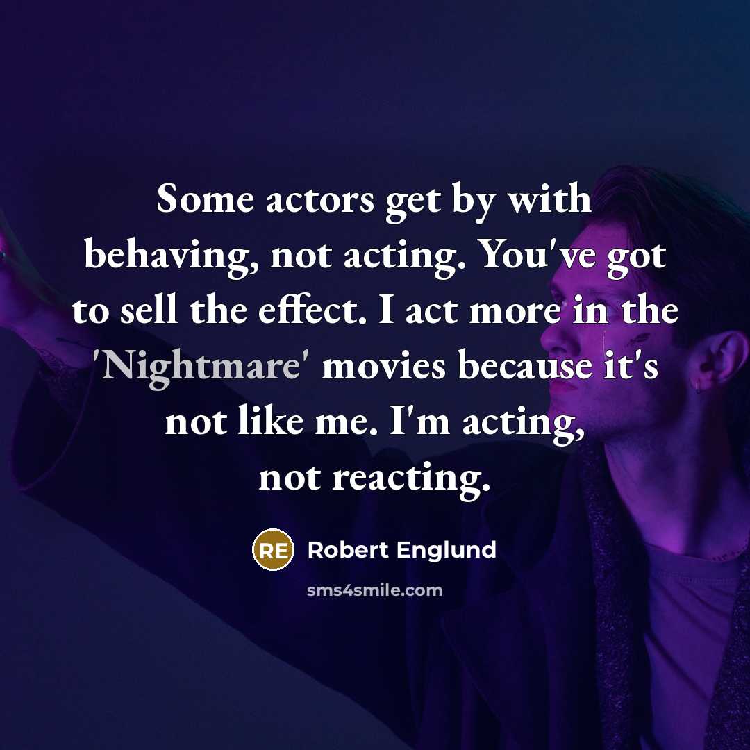 “Some actors get by with behaving, not acting. You've got to sell the effect. I act more in the 'Nightmare' movies because it's not like me. I'm acting, not reacting.” quote by Robert Englund