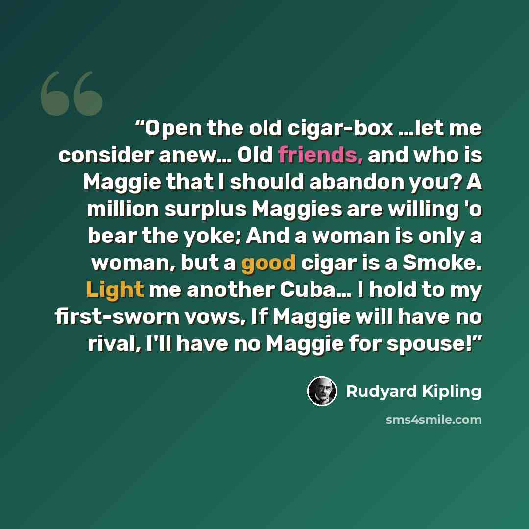 “Open the old cigar-box …let me consider anew… Old friends, and who is Maggie that I should abandon you? A million surplus Maggies are willing 'o bear the yoke; And a woman is only a woman, but a good cigar is a Smoke. Light me another Cuba… I hold to my first-sworn vows, If Maggie will have no…” quote by Rudyard Kipling