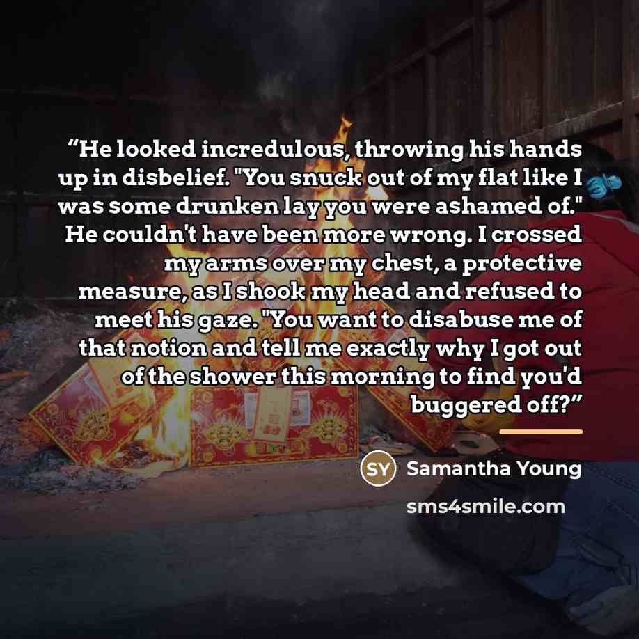 “He looked incredulous, throwing his hands up in disbelief. "You snuck out of my flat like I was some drunken lay you were ashamed of." He couldn't have been more wrong. I crossed my arms over my chest, a protective measure, as I shook my head and refused to meet his gaze. "You want to disabuse me…” quote by Samantha Young