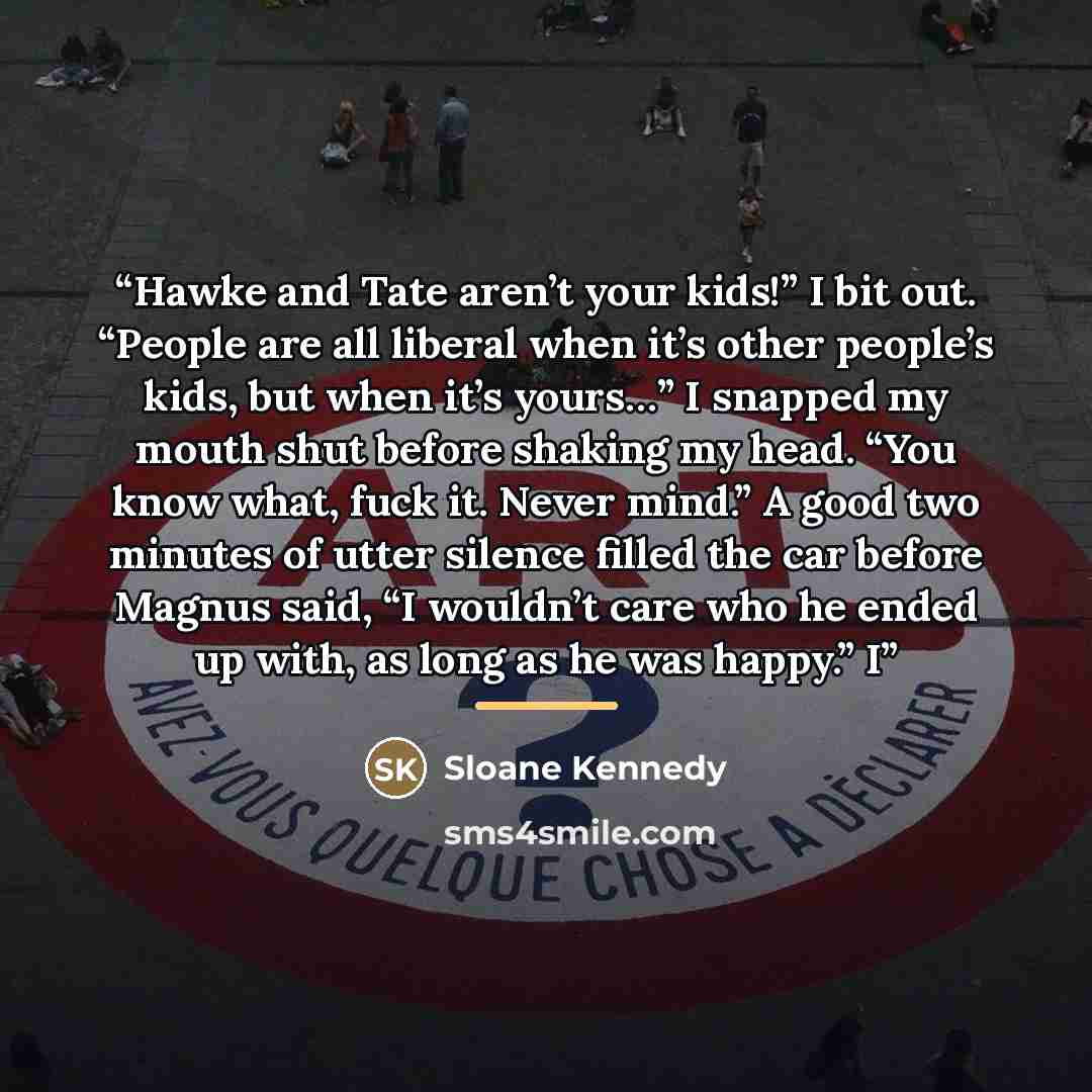 “Hawke and Tate aren’t your kids!” I bit out. “People are all liberal when it’s other people’s kids, but when it’s yours…” I snapped my mouth shut before shaking my head. “You know what, fuck it. Never mind.” A good two minutes of utter silence filled the car before Magnus said, “I wouldn’t care…” quote by Sloane Kennedy