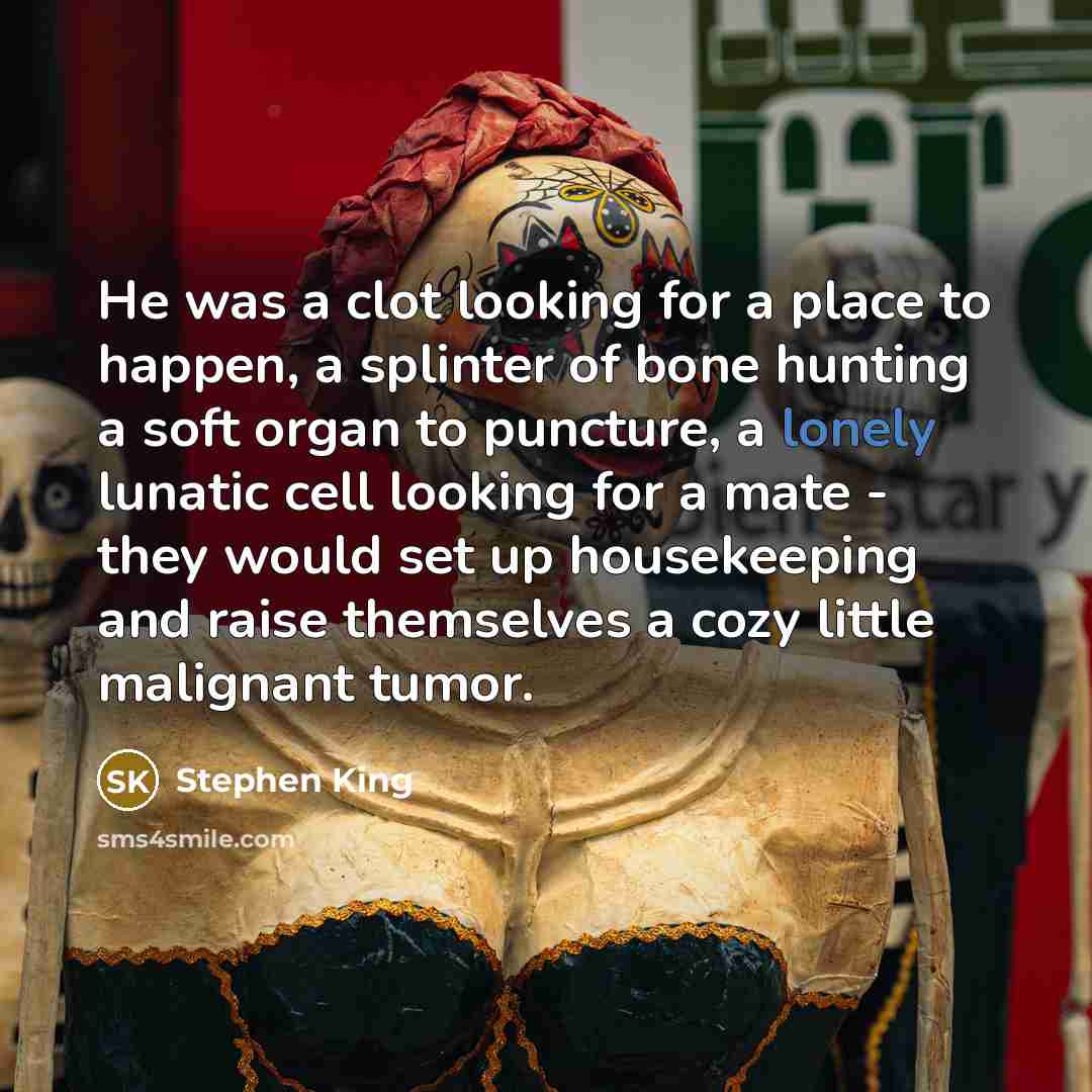 “He was a clot looking for a place to happen, a splinter of bone hunting a soft organ to puncture, a lonely lunatic cell looking for a mate - they would set up housekeeping and raise themselves a cozy little malignant tumor.” quote by Stephen King